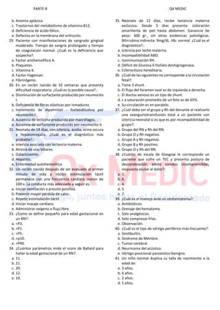 PARTE B QX MEDIC
b. Anemia aplásica.
c. Trastornos del metabolismo de vitamina B12.
d. Deficiencia de ácido fólico.
e. Defectos en la membrana del eritrocito.
29. Paciente con manifestaciones de sangrado gingival
moderado. Tiempo de sangría prolongado y tiempo
de coagulación normal. ¿Cuál es la deficiencia que
sospecha?:
a. Factor antihemofílico A.
b. Plaquetas.
c. Vitamina K.
d. Factor Hageman.
e. Fibrinógeno.
30. En un recién nacido de 32 semanas que presenta
dificultad respiratoria. ¿Cuál es la posible causa?.:
a. Disminución de surfactante producido por neumocito
I.
b. Deficiencia de fibras elásticas por inmadurez.
c. Incremento de dipalmitoil - fosfatidilcolina por
neumocito I.
d. Ausencia de lecticina producida por macrófagos.
e. Ausencia de surfactante producido por neumocito II.
31. Neonato de 14 días, con ictericia, acolia, orina oscura
y hepatomegalia. ¿Cuál es el diagnóstico más
probable?.:
a. Ictericia asociada con lactancia materna.
b. Atresia de vías biliares.
c. Galactosemia.
d. Hepatitis.
e. Enfermedad autohemolítica.
32. Un recién nacido después de ser evaluado al primer
minuto de vida y recibir estimulación táctil
permanece con una frecuencia cardíaca menor de
100 x. La conducta más adecuada a seguir es.:
a. Iniciar ventilación a presión positiva.
b. Prevenir mayor pérdida de calor.
c. Repetir estimulación táctil.
d. Iniciar masaje cardíaco.
e. Administrar oxígeno a flujo libre.
33. ¿Como se define pequeño para edad gestacional en
un RN?:
a. <P3.
b. <P1.
c. <P5.
d. <p10.
e. <P90.
34. ¿Cuántos parámetros mide el score de Ballard para
hallar la edad gestacional de un RN?:
a. 11.
b. 21.
c. 20.
d. 12.
e. 10.
35. Neonato de 12 días, recibe lactancia materna
exclusiva. Desde 5 días presenta: coloración
amarillenta de piel hasta abdomen. Ganancia de
peso: 300 gr., sin otras evidencias patológicas.
Bilirrubina indirecta: 9mg/dL. Hb: normal. ¿Cuál es el
diagnóstico?.:
a. Ictericia por leche materna.
b. Incompatibilidad ABO.
c. Isoinmunización RH.
d. Déficit de Glucosa 6 fosfato deshigrogenasa.
e. Esferocitosis hereditaria.
36. ¿Cuál de las siguientes no corresponde a la circulación
fetal?:
a. Tiene 3 shunt.
b. El flujo del foramen oval es de izquierda a derecha.
c. El ductus venoso es un tipo de shunt.
d. L a saturación promedio de un feto es de 65%.
e. Su circulación es en paralelo.
37. ¿Cuál debe ser el grupo y Rh del donante al realizarle
una exanguinotransfusión total a un paciente con
ictericia neonatal si es que es por incompatibilidad de
grupo?:
a. Grupo del RN y Rh del RN.
b. Grupo O y Rh negativo.
c. Grupo A y Rh negativo.
d. Grupo B y Rh positivo.
e. Grupo O y Rh del RN.
38. ¿Cuánto de escala de Glasgow le corresponde un
paciente que sufre un TEC y presenta postura de
descerebración, emite sonidos incomprensibles,
respuesta ocular al dolor?:
a. 3.
b. 6.
c. 4.
d. 5.
e. 7.
39. ¿Cuál es el manejo ante un otohematoma?:
a. Antibióticos.
b. Drenaje del hematoma.
c. Solo analgésicos.
d. Solo compresas frías.
e. Observación.
40. ¿Cuál es el tipo de vértigo periférico más frecuente?:
a. Vestibulitis.
b. Síndrome de Ménière.
c. Tumor cerebral.
d. Neurinoma del acústico.
e. Vértigo posicional paroxístico benigno.
41. Un niño normal duplica su talla de nacimiento a la
edad de:
a. 3 años.
b. 6 años.
c. 2 años.
d. 5 años.
 