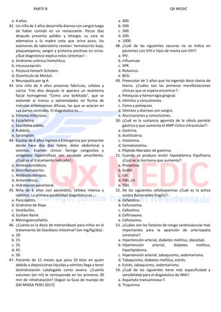PARTE B QX MEDIC
e. 4 años.
42. Un niño de 2 años desarrolla diarrea con sangre luego
de haber comido en un restaurante. Pocos días
después presenta palidez y letargia, su cara se
edematiza y la madre nota que orina poco, los
exámenes de laboratorio revelan: hematocrito bajo,
plaquetopenia; sangre y proteína positivas en orina.
¿Qué diagnóstico explica estos síntomas?.:
a. Síndrome urémico hemolítico.
b. Intususcepción.
c. Púrpura Henoch-Scholein.
d. Divertículo de Meckel.
e. Neuropatía por Ig A.
43. Una niña de 4 años presenta febrícula, cefalea y
coriza. Tres días después le aparece un exantema
facial homogéneo "Como una bofetada", que se
extiende al tronco y extremidades en forma de
máculas eritematosas difusas, las que se aclaran en
sus partes centrales. El diagnóstico es...:
a. Eritema infeccioso.
b. Escarlatina.
c. Exantema súbito.
d. Rubéola.
e. Sarampión.
44. Escolar de 6 años ingresa a Emergencia por presentar
desde hace dos días fiebre, dolor abdominal y
vómitos. Examen clínico: faringe congestiva y
amígdalas hipertróficas con exudado amarillento.
¿Cuál es el tratamiento indicado?.:
a. Antiespasmódicos.
b. Antinflamatorios.
c. Antibioticoterapia.
d. Antieméticos.
e. Hidratación parenteral.
45. Niña de 6 años con parotiditis, cefalea intensa y
vómitos. La primera posibilidad diagnóstica es…:
a. Pancreatitis.
b. Síndrome de Reye.
c. Vestibulitis.
d. Guillain Barré.
e. Meningoencefalitis.
46. ¿Cuánto es la dosis de metronidazol para niños en el
tratamiento de Giardiasis intestinal? (en mg/Kg/día):
a. 20.
b. 15.
c. 25.
d. 45.
e. 50.
47. Paciente de 15 meses que pesa 10 kilos en quien
debido a deposiciones liquidas y vómitos llega a tener
deshidratación catalogada como severa. ¿Cuánto
volumen (en ml) le corresponde en los primeros 30
min de rehidratación? (Según la Guía de manejo de
DAI MINSA PERU 2017):
a. 400.
b. 500.
c. 300.
d. 200.
e. 1000.
48. ¿Cuál de las siguientes vacunas no se indica en
pacientes con VIH o hijos de mama con VIH?:
a. IPV.
b. Influenzae.
c. SPR.
d. Rotavirus.
e. BCG.
49. Preescolar de 3 años que ha ingerido dosis tóxica de
hierro. ¿Cuáles son las primeras manifestaciones
clínicas que se espera encontrar?.:
a. Petequias y hemorragia gingival.
b. Vómitos y convulsiones.
c. Coma y petequias.
d. Vómitos y diarreas con sangre.
e. Alucinaciones y convulsiones.
50. ¿Cuál es la sustancia agonista de la célula parietal
gástrica y que aumenta el AMP cíclico intracelular?:
a. Gastrina.
b. Acetilcolina.
c. Histamina.
d. Somatostatina.
e. Péptido liberador de gastrina.
51. Cuando se produce lesión hipotalámica hipofisaria
¿Cuál es la hormona que aumenta?:
a. Prolactina.
b. GnRH.
c. GH.
d. FSH, LH.
e. TSH.
52. De las siguientes cefalosporinas ¿Cuál es la activa
contra Bacteroides fragilis?:
a. Cefalotina.
b. Cefuroxima.
c. Cefoxitina.
d. Ceftriaxona.
e. Cefotaxima.
53. ¿Cuáles son los factores de riesgo cardiovascular más
importantes para la aparición de arteriopatía
coronaria?:
a. Hipertensión arterial, diabetes mellitus, obesidad.
b. Hipertensión arterial, diabetes mellitus,
hiperlipidemia.
c. Hipertensión arterial, tabaquismo, sedentarismo.
d. Tabaquismo, diabetes mellitus, estrés.
e. Estrés, tabaquismo, sedentarismo.
54. ¿Cuál de las siguientes tiene más especificidad y
sensibilidad para el diagnóstico de IMA?:
a. Aspartato transaminasa T.
b. Troponina.
 