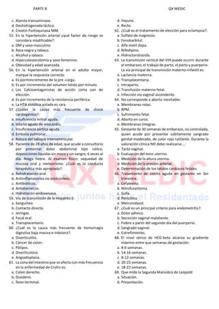 PARTE B QX MEDIC
c. Alanita transaminase.
d. Deshidrogenada láctica.
e. Creatin Fosfoquinasa MM.
55. En la hipertensión arterial ¿qué factor de riesgo se
considera modificable?:
a. DM y sexo masculino.
b. Raza negra y tabaco.
c. Alcohol y tabaco.
d. Hipercolesterolemia y sexo femenino.
e. Obesidad y edad avanzada.
56. En la hipertensión arterial en el adulto mayor,
marque la respuesta correcta:
a. Es pormincremento de la pre -carga.
b. Es por incremento del volumen latido por minuto.
c. Los Calcioantagonistas de acción corta son de
elección.
d. Es por incremento de la resistencia periférica.
e. La HTA sistólica aislada es rara.
57. ¿Cuáles la causa más frecuente de shock
cardiogénico?:
a. lnsuficiencia mitral aguda.
b. lnfarto agudo de miocárdio.
c. lnsuficiencia aórtica aguda.
d. Embolia pulmonar.
e. Rotura del tabique interventricular.
58. Paciente de 28 años de edad, que acude a consultorio
por presentar dolor abdominal tipo cólico,
deposiciones líquidas sin moco y sin sangre, 6 veces al
día. Niega fiebre. Al examen físico: sequedad de
mucosa oral y meteorismo. ¿Cuál es la conducta
terapéutica más apropiada?:
a. Rehidratación oral.
b. Antiinflamatorios no esteroideos.
c. Antibióticos.
d. Antidiarreicos.
e. Hidratación endovenosa.
59. Vía de transmisión de la Hepatitis E:
a. Sanguínea.
b. Contacto directo.
c. Jeringas.
d. Fecal oral.
e. Transplacentario.
60. ¿Cuál es la causa más frecuente de hemorragia
digestiva baja masiva e indolora?:
a. Diverticulitis.
b. Cáncer de colon.
c. Pólipos.
d. Diverticulosis.
e. Angiodisplasia.
61. La zona del intestino que se afecta con más frecuencia
en la enfermedad de Crohn es:
a. Colon derecho.
b. Duodeno.
c. Íleon terminal.
d. Yeyuno.
e. Recto.
62. ¿Cuál es el tratamiento de elección para eclampsia?:
a. Sulfato de magnesio.
b. Fenobarbital.
c. Alfa metil dopa.
d. Nifedipino.
e. Hidroclorotiazida.
63. La transmisión vertical del VIH puede ocurrir durante
el embarazo, el trabajo de parto, el parto y puerperio.
La vía principal de transmisión materno-infantil es:
a. Lactancia materna.
b. Transplacentaria.
c. Intraparto.
d. Transfusión materno-fetal.
e. Infección vía vaginal ascendente.
64. No corresponde a aborto inevitable:
a. Membranas rotas.
b. RPM.
c. Sufrimiento fetal.
d. Aborto en curso.
e. Membranas íntegras.
65. Gestante de 30 semanas de embarazo, no controlada,
quien acude por presentar súbitamente sangrado
genital moderado, de color rojo rutilante. Durante la
valoración clínica NO debe realizarse...:
a. Tacto vaginal.
b. Evaluación del tono uterino.
c. Medición de la altura uterina.
d. Medición de la presión arterial.
e. Determinación de los latidos cardiacos fetales.
66. Tratamiento de cistitis aguda en gestante en 3er
trimestre.:
a. Cefalexina.
b. Nitrofurantoina.
c. Sulfa.
d. Penicilina.
e. Metronidazol.
67. ¿Cuál es un principal criterio para endometritis?:
a. Dolor pélvico.
b. Secreción vaginal maloliente.
c. Fiebre a partir del segundo día del puerperio.
d. Sangrado vaginal.
e. Estreñimiento.
68. El nivel sérico de HCG-beta alcanza su gradiente
máximo entre que semanas de gestación:
a. 4-6 semanas.
b. 14-16 semanas.
c. 8-12 semanas.
d. 20-25 semanas.
e. 18-22 semanas.
69. Que mide la Segunda Maniobra de Leopold:
a. Situación.
b. Presentación.
 
