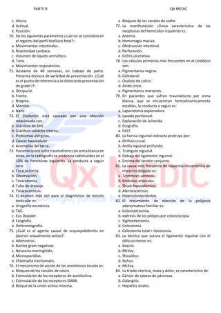 PARTE B QX MEDIC
c. Altura.
d. Actitud.
e. Posición.
70. De los siguientes parámetros ¿cuál no se considera en
el registro del perfil biofísico fetal?:
a. Movimientos intestinales.
b. Reactividad cardiaca.
c. Volumen de líquido amniótico.
d. Tono.
e. Movimientos respiratorios.
71. Gestante de 40 semanas, en trabajo de parto.
Presenta distocia de variedad de presentación. ¿Cuál
es el punto de referencia a la distocia de presentación
de grado I?:
a. Occipucio.
b. Frente.
c. Bregma.
d. Mentón.
e. Nariz.
72. El Chalazión está causado por una afección
relacionada con:
a. Glándula de Zeis.
b. Glándula sebácea interna.
c. Problemas alérgicos.
d. Cáncer basocelular.
e. Anomalías del tarso.
73. Paciente quien sufre traumatismo con arma blanca en
tórax, en la radiografía se evidencia radiolucidez en el
10% de hemitórax izquierdo. La conducta a seguir
será:
a. Toracostomía.
b. Observación.
c. Toracotomía.
d. Tubo de drenaje.
e. Toracocentesis.
74. El examen más útil para el diagnóstico de torsión
testicular es:
a. Urografía excretoria.
b. TAC.
c. Eco Doppler.
d. Ecografía.
e. Deferentografía.
75. ¿Cuál es el agente causal de orquiepididimitis en
jóvenes sexualmente activo?:
a. Adenovirus.
b. Bacilos gram negativos.
c. Neisseria meningitidis.
d. Microsporidios.
e. Chlamydia trachomatis.
76. El mecanismo de acción de los anestésicos locales es:
a. Bloqueo de los canales de calcio.
b. Estimulación de los receptores de acetilcolina.
c. Estimulación de los receptores GABA.
d. Bloque de la unión actina miosina.
e. Bloqueo de los canales de sodio.
77. La manifestación clínica característica de las
neoplasias del hemicolon izquierdo es:
a. Anemia.
b. Hemorragia masiva.
c. Obstrucción intestinal.
d. Perforación.
e. Colitis ulcerativa.
78. Los cálculos primarios más frecuentes en el colédoco
son:
a. Pigmentarios negros.
b. Colesterol.
c. Oxalato de calcio.
d. Ácido úrico.
e. Pigmentarios marrones.
79. En pacientes que sufren traumatismo por arma
blanca, que se encuentran hemodinamicamente
estables, la conducta a seguir es:
a. Laparotomía exploradora.
b. Lavado peritoneal.
c. Exploración de la herida.
d. Ecografía.
e. FAST.
80. La hernia inguinal indirecta protruye por:
a. Orificio crural.
b. Anillo inguinal profundo.
c. Triángulo inguinal.
d. Debajo del ligamento inguinal.
e. Encima del tendón conjunto.
81. La causa más frecuente de isquemia mesentérica de
intestino delgado es:
a. Trombosis venosos.
b. Embolias arteriales.
c. Shock hipovolémico.
d. Ateroesclerosis.
e. Hipercolesterolemia.
82. El tratamiento de elección de la poliposis
adenomatosa familiar es:
a. Colecistectomía.
b. exéresis de los pólipos por colonoscopía.
c. Sigmoidectomía.
d. Colostomía.
e. Colectomía total + ileostomía.
83. La técnica que sutura el ligamento inguinal con el
oblicuo menor es:
a. Bassini.
b. McVay.
c. Shouldice.
d. Nyhus.
e. McKay.
84. La triada ictericia, masa y dolor, es característico de:
a. Cáncer de cabeza de páncreas.
b. Colangitis.
c. Hepatitis virales.
 