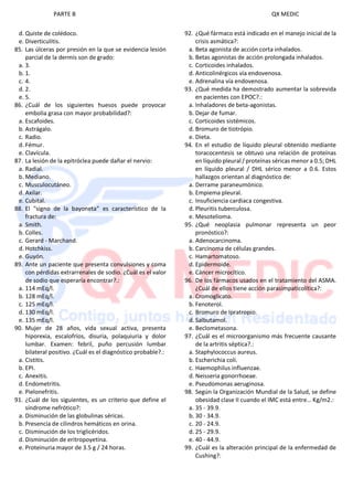 PARTE B QX MEDIC
d. Quiste de colédoco.
e. Diverticulitis.
85. Las úlceras por presión en la que se evidencia lesión
parcial de la dermis son de grado:
a. 3.
b. 1.
c. 4.
d. 2.
e. 5.
86. ¿Cuál de los siguientes huesos puede provocar
embolia grasa con mayor probabilidad?:
a. Escafoides.
b. Astrágalo.
c. Radio.
d. Fémur.
e. Clavícula.
87. La lesión de la epitróclea puede dañar el nervio:
a. Radial.
b. Mediano.
c. Musculocutáneo.
d. Axilar.
e. Cubital.
88. El "signo de la bayoneta" es característico de la
fractura de:
a. Smith.
b. Colles.
c. Gerard - Marchand.
d. Hotchkiss.
e. Guyón.
89. Ante un paciente que presenta convulsiones y coma
con pérdidas extrarrenales de sodio. ¿Cuál es el valor
de sodio que esperaría encontrar?.:
a. 114 mEq/l.
b. 128 mEq/l.
c. 125 mEq/l.
d. 130 mEq/l.
e. 135 mEq/l.
90. Mujer de 28 años, vida sexual activa, presenta
hiporexia, escalofríos, disuria, polaquiuria y dolor
lumbar. Examen: febril, puño percusión lumbar
bilateral positivo. ¿Cuál es el diagnóstico probable?.:
a. Cistitis.
b. EPI.
c. Anexitis.
d. Endometritis.
e. Pielonefritis.
91. ¿Cuál de los siguientes, es un criterio que define el
síndrome nefrótico?:
a. Disminución de las globulinas séricas.
b. Presencia de cilindros hemáticos en orina.
c. Disminución de los triglicéridos.
d. Disminución de eritropoyetina.
e. Proteinuria mayor de 3.5 g / 24 horas.
92. ¿Qué fármaco está indicado en el manejo inicial de la
crisis asmática?:
a. Beta agonista de acción corta inhalados.
b. Betas agonistas de acción prolongada inhalados.
c. Corticoides inhalados.
d. Anticolinérgicos vía endovenosa.
e. Adrenalina vía endovenosa.
93. ¿Qué medida ha demostrado aumentar la sobrevida
en pacientes con EPOC?.:
a. Inhaladores de beta-agonistas.
b. Dejar de fumar.
c. Corticoides sistémicos.
d. Bromuro de tiotrópio.
e. Dieta.
94. En el estudio de líquido pleural obtenido mediante
toracocentesis se obtuvo una relación de proteínas
en líquido pleural / proteínas séricas menor a 0.5; DHL
en líquido pleural / DHL sérico menor a 0.6. Estos
hallazgos orientan al diagnóstico de:
a. Derrame paraneumónico.
b. Empiema pleural.
c. Insuficiencia cardiaca congestiva.
d. Pleuritis tuberculosa.
e. Mesotelioma.
95. ¿Qué neoplasia pulmonar representa un peor
pronóstico?:
a. Adenocarcinoma.
b. Carcinoma de células grandes.
c. Hamartomatoso.
d. Epidermoide.
e. Cáncer microcítico.
96. De los fármacos usados en el tratamiento del ASMA.
¿Cuál de ellos tiene acción parasimpaticolítica?:
a. Cromoglicato.
b. Fenoterol.
c. Bromuro de Ipratropio.
d. Salbutamol.
e. Beclometasona.
97. ¿Cuál es el microorganismo más frecuente causante
de la artritis séptica?.:
a. Staphylococcus aureus.
b. Escherichia coli.
c. Haemophilus influenzae.
d. Neisseria gonorrhoeae.
e. Pseudomonas aeruginosa.
98. Según la Organización Mundial de la Salud, se define
obesidad clase II cuando el IMC está entre… Kg/m2.:
a. 35 - 39.9.
b. 30 - 34.9.
c. 20 - 24.9.
d. 25 - 29.9.
e. 40 - 44.9.
99. ¿Cuál es la alteración principal de la enfermedad de
Cushing?:
 