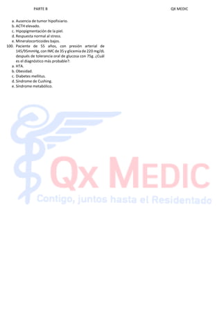 PARTE B QX MEDIC
a. Ausencia de tumor hipofisiario.
b. ACTH elevado.
c. Hipopigmentación de la piel.
d. Respuesta normal al stress.
e. Mineralocorticoides bajos.
100. Paciente de 55 años, con presión arterial de
145/95mmHg, con IMC de 35 y glicemia de 220 mg/dL
después de tolerancia oral de glucosa con 75g. ¿Cuál
es el diagnóstico más probable?:
a. HTA.
b. Obesidad.
c. Diabetes mellitus.
d. Síndrome de Cushing.
e. Síndrome metabólico.
 
