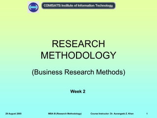 29 August 2005 MBA III (Research Methodology) Course Instructor: Dr. Aurangzeb Z. Khan 1
RESEARCH
METHODOLOGY
(Business Research Methods)
Week 2
 
