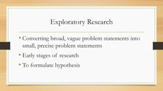Exploratory Research
• Converting broad, vague problem statements into
small, precise problem statements
• Early stages of research
• To formulate hypothesis
 