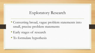 Exploratory Research
• Converting broad, vague problem statements into
small, precise problem statements
• Early stages of...
