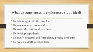 What circumstances is exploratory study ideal?
• To gain insight into the problem
• To generate new product ideas
• To ass...