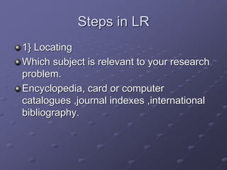 Steps in LR
1} Locating
Which subject is relevant to your research
problem.
Encyclopedia, card or computer
catalogues ,journal indexes ,international
bibliography.
 