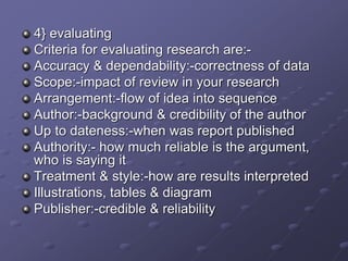 4} evaluating
Criteria for evaluating research are:-
Accuracy & dependability:-correctness of data
Scope:-impact of review in your research
Arrangement:-flow of idea into sequence
Author:-background & credibility of the author
Up to dateness:-when was report published
Authority:- how much reliable is the argument,
who is saying it
Treatment & style:-how are results interpreted
Illustrations, tables & diagram
Publisher:-credible & reliability
 