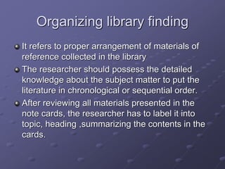 Organizing library finding
It refers to proper arrangement of materials of
reference collected in the library
The researcher should possess the detailed
knowledge about the subject matter to put the
literature in chronological or sequential order.
After reviewing all materials presented in the
note cards, the researcher has to label it into
topic, heading ,summarizing the contents in the
cards.
 