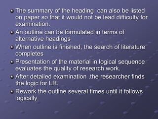 The summary of the heading can also be listed
on paper so that it would not be lead difficulty for
examination.
An outline can be formulated in terms of
alternative headings
When outline is finished, the search of literature
completes
Presentation of the material in logical sequence
evaluates the quality of research work.
After detailed examination ,the researcher finds
the logic for LR.
Rework the outline several times until it follows
logically
 