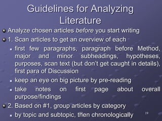 19 19
Guidelines for Analyzing
Literature
Analyze chosen articles before you start writing
1. Scan articles to get an overview of each
 first few paragraphs, paragraph before Method,
major and minor subheadings, hypotheses,
purposes, scan text (but don’t get caught in details),
first para of Discussion
 keep an eye on big picture by pre-reading
 take notes on first page about overall
purpose/findings
2. Based on #1, group articles by category
 by topic and subtopic, then chronologically
 