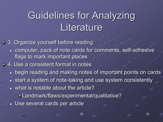 20 20
Guidelines for Analyzing
Literature
3. Organize yourself before reading
 computer, pack of note cards for comments, self-adhesive
flags to mark important places
4. Use a consistent format in notes
 begin reading and making notes of important points on cards
 start a system of note-taking and use system consistently
 what is notable about the article?
Landmark/flaws/experimental/qualitative?
 Use several cards per article
 