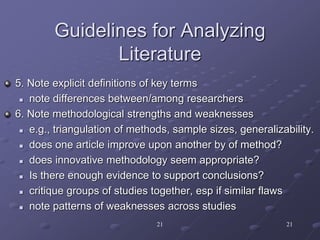 21 21
Guidelines for Analyzing
Literature
5. Note explicit definitions of key terms
 note differences between/among researchers
6. Note methodological strengths and weaknesses
 e.g., triangulation of methods, sample sizes, generalizability.
 does one article improve upon another by of method?
 does innovative methodology seem appropriate?
 Is there enough evidence to support conclusions?
 critique groups of studies together, esp if similar flaws
 note patterns of weaknesses across studies
 