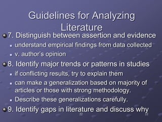 22 22
Guidelines for Analyzing
Literature
7. Distinguish between assertion and evidence
 understand empirical findings from data collected
 v. author’s opinion
8. Identify major trends or patterns in studies
 if conflicting results, try to explain them
 can make a generalization based on majority of
articles or those with strong methodology.
 Describe these generalizations carefully.
9. Identify gaps in literature and discuss why
 
