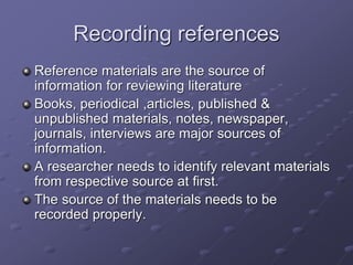 Recording references
Reference materials are the source of
information for reviewing literature
Books, periodical ,articles, published &
unpublished materials, notes, newspaper,
journals, interviews are major sources of
information.
A researcher needs to identify relevant materials
from respective source at first.
The source of the materials needs to be
recorded properly.
 