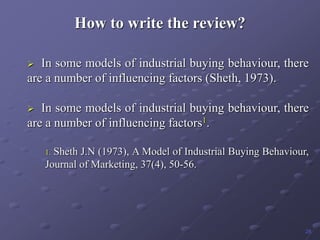 How to write the review?
 In some models of industrial buying behaviour, there
are a number of influencing factors (Sheth, 1973).
 In some models of industrial buying behaviour, there
are a number of influencing factors1.
1. Sheth J.N (1973), A Model of Industrial Buying Behaviour,
Journal of Marketing, 37(4), 50-56.
28
 