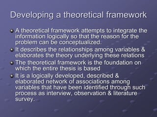 Developing a theoretical framework
A theoretical framework attempts to integrate the
information logically so that the reason for the
problem can be conceptualized.
It describes the relationships among variables &
elaborates the theory underlying these relations
The theoretical framework is the foundation on
which the entire thesis is based
It is a logically developed, described &
elaborated network of associations among
variables that have been identified through such
process as interview, observation & literature
survey.
 