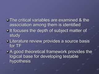 The critical variables are examined & the
association among them is identified
It focuses the depth of subject matter of
study
Literature review provides a source basis
for TF
A good theoretical framework provides the
logical base for developing testable
hypothesis
 