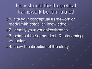 How should the theoretical
framework be formulated
1. cite your conceptual framework or
model with establish knowledge.
2. identify your variables/themes
3. point out the dependent & intervening
variables
4. show the direction of the study
 