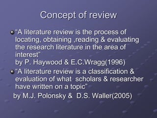 Concept of review
“A literature review is the process of
locating, obtaining ,reading & evaluating
the research literature in the area of
interest”
by P. Haywood & E.C.Wragg(1996)
“A literature review is a classification &
evaluation of what scholars & researcher
have written on a topic”
by M.J. Polonsky & D.S. Waller(2005)
 