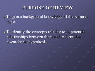 PURPOSE OF REVIEW
 To gain a background knowledge of the research
topic.
 To identify the concepts relating to it, potential
relationships between them and to formulate
researchable hypothesis.
5
 