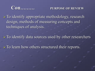 Con……… PURPOSE OF REVIEW
 To identify appropriate methodology, research
design, methods of measuring concepts and
techniques of analysis.
 To identify data sources used by other researchers
 To learn how others structured their reports.
6
 