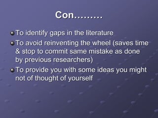 Con………
To identify gaps in the literature
To avoid reinventing the wheel (saves time
& stop to commit same mistake as done
by previous researchers)
To provide you with some ideas you might
not of thought of yourself
 
