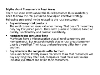 Myths about Consumers in Rural Areas
There are some myths about the Rural Consumer. Rural marketers
need to know the real picture to develop an effective strategy.
Following are several myths related to the rural consumer:
• Buy only low-priced products
The rural consumer seeks value for money. That doesn’t mean they
only buy low-priced goods. They make purchase decisions based on
quality, functionality, and product availability.
• Homogeneous consumer base
Marketers have a misconception that all rural consumers are
homogeneous. But research reveals that in rural areas consumer
base is diversified. Their taste and preferences differ from one
another.
• Buy whatever the companies offer to them
Consumer brand loyalty makes marketers think that consumers will
buy anything they offer. But, companies must make continuous
initiatives to attract and retain their consumers.
 