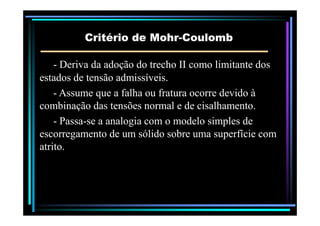 Critério deCritério de MohrMohr--CoulombCoulomb
-- Deriva da adoção do trecho II como limitante dosDeriva da adoção do trecho II como limitante dos
estados de tensão admissíveis.estados de tensão admissíveis.
-- Assume que a falha ou fratura ocorre devido àAssume que a falha ou fratura ocorre devido à
combinação das tensões normal e de cisalhamento.combinação das tensões normal e de cisalhamento.
-- PassaPassa--se a analogia com o modelo simples dese a analogia com o modelo simples de
escorregamento de um sólido sobre uma superfície comescorregamento de um sólido sobre uma superfície com
atrito.atrito.
 