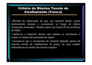 Critério da Máxima Tensão deCritério da Máxima Tensão de
Cisalhamento (Cisalhamento (TrescaTresca))
ResultaResulta dada observaçãoobservação dede que,que, emem materialmaterial dúctil,dúctil, ocorreocorre
deslizamentodeslizamento durantedurante oo escoamentoescoamento aoao longolongo dede planosplanos
claramenteclaramente orientadosorientados.. TambémTambém derivaderiva dodo trechotrecho IIIIII dada envoltóriaenvoltória
dede MohrMohr..
AplicaAplica--sese aa materiaismateriais dúcteisdúcteis queque tenhamtenham asas resistênciasresistências àà
traçãotração ee CompressãoCompressão praticamentepraticamente iguaisiguais..
AssumeAssume--sese queque oo escoamentoescoamento dodo materialmaterial dependedepende apenasapenas dada
máximamáxima tensãotensão dede cisalhamentocisalhamento nono ponto,ponto, ouou seja,seja, estadosestados
hidrostáticoshidrostáticos dede tensãotensão nãonão levamlevam àà rupturaruptura..
 