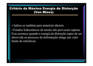Critério da Máxima Energia de DistorçãoCritério da Máxima Energia de Distorção
(Von(Von MisesMises))
AplicaAplica--se também para materiais dúcteis.se também para materiais dúcteis.
Estados hidrostáticos de tensão não provocam ruptura.Estados hidrostáticos de tensão não provocam ruptura.
Esta acontece quando a energia de distorção capaz de serEsta acontece quando a energia de distorção capaz de serEsta acontece quando a energia de distorção capaz de serEsta acontece quando a energia de distorção capaz de ser
absorvida no processo de deformação atinge um valorabsorvida no processo de deformação atinge um valor
limite de referência.limite de referência.
 