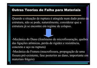 Quando a situação de ruptura é atingida num dado ponto daQuando a situação de ruptura é atingida num dado ponto da
estrutura, não se pode, naturalmente, considerar que aestrutura, não se pode, naturalmente, considerar que a
estrutura já se encontre em regime de colapso.estrutura já se encontre em regime de colapso.
Outras Teorias de Falha para MateriaisOutras Teorias de Falha para Materiais
--Mecânica do Dano (fenômeno de microfissuração, quebraMecânica do Dano (fenômeno de microfissuração, quebra
das ligações atômicas, perda de rigidez e resistência,das ligações atômicas, perda de rigidez e resistência,
concreto e aço na ruptura)concreto e aço na ruptura)
--Mecânica da Fratura (macrofissura, propagação de umaMecânica da Fratura (macrofissura, propagação de uma
fissura préfissura pré--existente, fase posterior ao dano, importante emexistente, fase posterior ao dano, importante em
materiais frágeis)materiais frágeis)
 