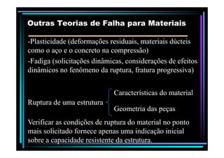 --Plasticidade (deformações residuais, materiais dúcteisPlasticidade (deformações residuais, materiais dúcteis
como o aço e o concreto na compressão)como o aço e o concreto na compressão)
--Fadiga (solicitações dinâmicas, considerações de efeitosFadiga (solicitações dinâmicas, considerações de efeitos
dinâmicos no fenômeno da ruptura, fratura progressiva)dinâmicos no fenômeno da ruptura, fratura progressiva)
Outras Teorias de Falha para MateriaisOutras Teorias de Falha para Materiais
Ruptura de uma estruturaRuptura de uma estrutura
Características do materialCaracterísticas do material
Geometria das peçasGeometria das peças
Verificar as condições de ruptura do material no pontoVerificar as condições de ruptura do material no ponto
mais solicitado fornece apenas uma indicação inicialmais solicitado fornece apenas uma indicação inicial
sobre a capacidade resistente da estrutura.sobre a capacidade resistente da estrutura.
 