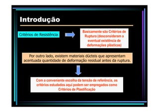 IntroduçãoIntrodução
Critérios de Resistência
Basicamente são Critérios de
Ruptura (desconsideram a
eventual existência de
deformações plásticas)
Por outro lado, existem materiais dúcteis que apresentam
Com a conveniente escolha da tensão de referência, os
critérios estudados aqui podem ser empregados como
Critérios de Plastificação
Por outro lado, existem materiais dúcteis que apresentam
acentuada quantidade de deformação residual antes da ruptura.
 