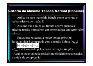 -- AplicaAplica--se para materiais frágeis como concreto ese para materiais frágeis como concreto e
rochas (deriva do trecho I)rochas (deriva do trecho I)
-- Assume que a falha ou fratura ocorre quando aAssume que a falha ou fratura ocorre quando a
máxima tensão normal em um ponto atinge um certo valormáxima tensão normal em um ponto atinge um certo valor
crítico.crítico.
Critério da Máxima Tensão Normal (Critério da Máxima Tensão Normal (RankineRankine))
crítico.crítico.
-- Em outras palavras, a maior tensão principalEm outras palavras, a maior tensão principal
desenvolvida é comparada com a tensão última (desenvolvida é comparada com a tensão última ( σσruprup))
-- σσruprup é determinada pelo ensaio de tração simplesé determinada pelo ensaio de tração simples
-- Aqui, o material pode resistir indefinidamente a estadosAqui, o material pode resistir indefinidamente a estados
triaxiaistriaxiais de compressãode compressão
 