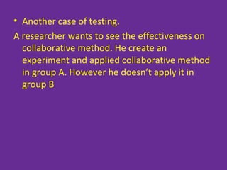 • Another case of testing.
A researcher wants to see the effectiveness on
collaborative method. He create an
experiment and applied collaborative method
in group A. However he doesn’t apply it in
group B
 