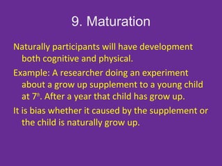 9. Maturation
Naturally participants will have development
both cognitive and physical.
Example: A researcher doing an experiment
about a grow up supplement to a young child
at 7th
. After a year that child has grow up.
It is bias whether it caused by the supplement or
the child is naturally grow up.
 