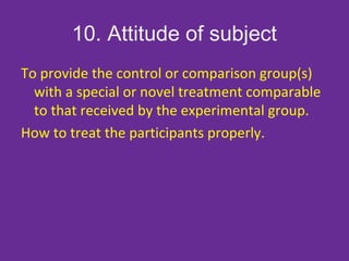 10. Attitude of subject
To provide the control or comparison group(s)
with a special or novel treatment comparable
to that received by the experimental group.
How to treat the participants properly.
 