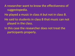 A researcher want to know the effectiveness of
suggestopedia.
He played a music in class A but not in class B.
He said to students in class B that music can not
played in the class.
In this case the researcher does not treat the
participants properly.
 