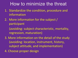 How to minimize the threat
1. Standardize the condition, procedure and
information
2. More information for the subject /
participant
(avoiding: subject characteristic, mortality,
regression, maturation)
3. More information on the detail of the study
(avoiding: location, instrument, history,
subject attitude, and implementation)
4. Choose proper design
 