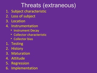 Threats (extraneous)
1. Subject characteristic
2. Loss of subject
3. Location
4. Instrumentation
• Instrument Decay
• Collector characteristic
• Collector bias
1. Testing
2. History
3. Maturation
4. Attitude
5. Regression
6. Implementation
 