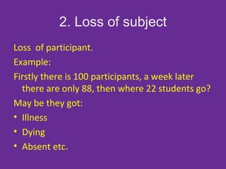 2. Loss of subject
Loss of participant.
Example:
Firstly there is 100 participants, a week later
there are only 88, then where 22 students go?
May be they got:
• Illness
• Dying
• Absent etc.
 