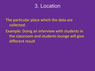 3. Location
The particular place which the data are
collected.
Example: Doing an interview with students in
the classroom and students lounge will give
different result
 