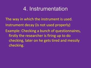 4. Instrumentation
The way in which the instrument is used.
Instrument decay (is not used properly)
Example: Checking a bunch of questionnaires,
firstly the researcher is firing up to do
checking, later on he gets tired and messily
checking.
 