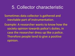 5. Collector characteristic
Sometimes data collector is gathered and
inevitable part of instrumentation.
Example: A researcher wants to know how the
society opinion towards police’s duties, in
case the researcher dress up like a police.
Therefore people tend to give a positive
opinion.
 