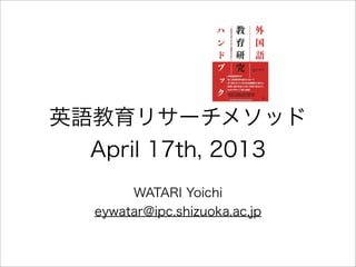 英語教育リサーチメソッド
  April 17th, 2013
        WATARI Yoichi
   eywatar@ipc.shizuoka.ac.jp
 