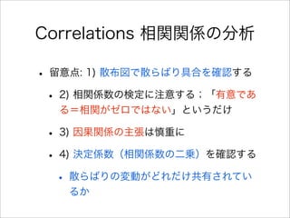 Correlations 相関関係の分析
• 留意点: 1) 散布図で散らばり具合を確認する
• 2) 相関係数の検定に注意する；「有意であ
る＝相関がゼロではない」というだけ
• 3) 因果関係の主張は慎重に
• 4) 決定係数（相関係数の二乗）を確認する
• 散らばりの変動がどれだけ共有されてい
るか
 