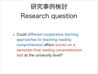 研究事例検討
Research question
• Could diﬀerent cooperative learning
approaches to teaching reading
comprehension aﬀect scores on a
semester-ﬁnal reading comprehension
test at the university level?
 