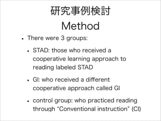 研究事例検討
Method
• There were 3 groups:
• STAD: those who received a
cooperative learning approach to
reading labeled STAD
• GI: who received a diﬀerent
cooperative approach called GI
• control group: who practiced reading
through Conventional instruction (CI)
 