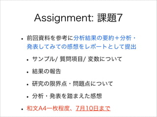 Assignment: 課題7
• 前回資料を参考に分析結果の要約＋分析・
発表してみての感想をレポートとして提出
• サンプル/ 質問項目/ 変数について
• 結果の報告
• 研究の限界点・問題点について
• 分析・発表を踏まえた感想
• 和文A4一枚程度、7月10日まで
 